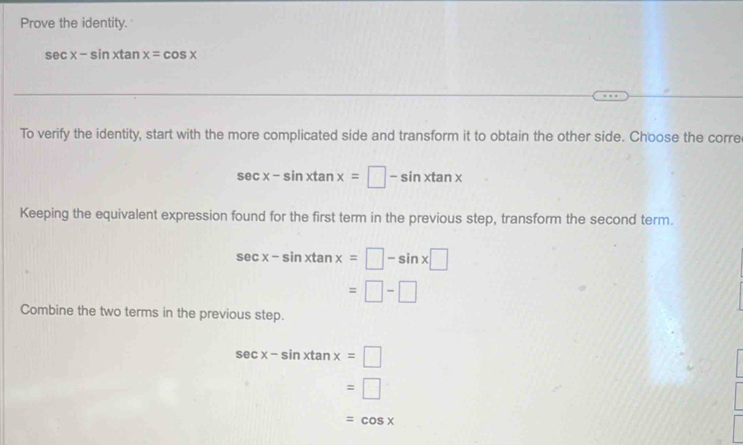 Prove the identity.
sec x-sin xtan x=cos x
To verify the identity, start with the more complicated side and transform it to obtain the other side. Choose the corre
sec x-sin xtan x=□ -sin xtan x
Keeping the equivalent expression found for the first term in the previous step, transform the second term.
sec x-sin xtan x=□ -sin x□
=□ -□
Combine the two terms in the previous step.
sec x-sin xtan x=□
=□
=cos x