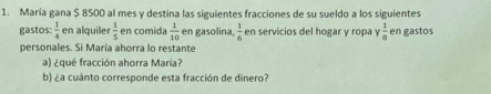 María gana $ 8500 al mes y destina las siguientes fracciones de su sueldo a los siguientes 
gastos:  1/4  en alquile  1/5  en comida  1/10  en gasolina,  3/6  en servicios del hogar y ropa γ  1/8  en gastos 
personales. Si María ahorra lo restante 
a) ¿qué fracción ahorra María? 
b) ¿a cuánto corresponde esta fracción de dinero?