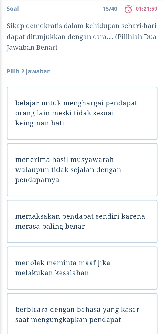 Soal 15/40 01:21:59
Sikap demokratis dalam kehidupan sehari-hari
dapat ditunjukkan dengan cara.... (Pilihlah Dua
Jawaban Benar)
Pilih 2 jawaban
belajar untuk menghargai pendapat
orang lain meski tidak sesuai
keinginan hati
menerima hasil musyawarah
walaupun tidak sejalan dengan
pendapatnya
memaksakan pendapat sendiri karena
merasa paling benar
menolak meminta maaf jika
melakukan kesalahan
berbicara dengan bahasa yang kasar
saat mengungkapkan pendapat