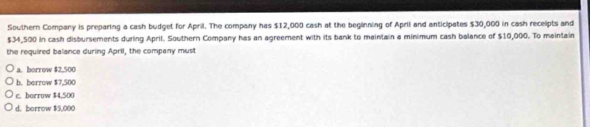 Southern Company is preparing a cash budget for April. The company has $12,000 cash at the beginning of April and anticipates $30,000 in cash receipts and
$34,500 in cash disbursements during April. Southern Company has an agreement with its bank to maintain a minimum cash balance of $10,000. To maintain
the required balance during April, the company must
a. borrow $2,500
b. berrow $7,500
c. borrow $4,500
d. borrow $5,000