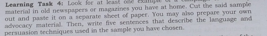 Learning Task 4: Look for at least one example of 
material in old newspapers or magazines you have at home. Cut the said sample 
out and paste it on a separate sheet of paper. You may also prepare your own 
advocacy material. Then, write five sentences that describe the language and 
persuasion techniques used in the sample you have chosen.