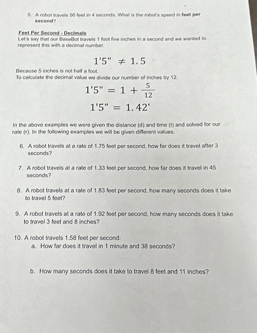 A robot travels 56 feet in 4 seconds. What is the robot's speed in feet per
second?
Feet Per Second - Decimals 
Let's say that our BaseBot travels 1 foot five inches in a second and we wanted to 
represent this with a decimal number.
1'5''!= 1.5
Because 5 inches is not half a foot. 
To calculate the decimal value we divide our number of inches by 12.
1'5''=1+ 5/12 
1'5''=1.42'
In the above examples we were given the distance (d) and time (t) and solved for our 
rate (r). In the following examples we will be given different values. 
6. A robot travels at a rate of 1.75 feet per second, how far does it travel after 3
seconds? 
7. A robot travels at a rate of 1.33 feet per second, how far does it travel in 45
seconds? 
8. A robot travels at a rate of 1.83 feet per second, how many seconds does it take 
to travel 5 feet? 
9. A robot travels at a rate of 1.92 feet per second, how many seconds does it take 
to travel 3 feet and 8 inches? 
10. A robot travels 1.58 feet per second : 
a. How far does it travel in 1 minute and 38 seconds? 
b. How many seconds does it take to travel 8 feet and 11 inches?