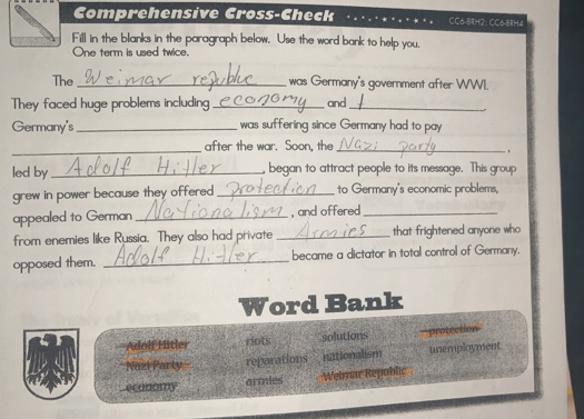 Comprehensive Cross-Check CC6-8RH2: CC6-8RH4 
Fill in the blanks in the paragraph below. Use the word bank to help you. 
One term is used twice. 
The _was Germany's government after WWI. 
They faced huge problems including_ and_ 
Germany's _ was suffering since Germany had to pay 
_after the war. Soon, the_ 
, 
led by_ began to attract people to its message. This group 
grew in power because they offered _to Germany's economic problems, 
appealed to German _, and offered_ 
from enemies like Russia. They also had private _that frightened anyone who 
opposed them. _became a dictator in total control of Germany.