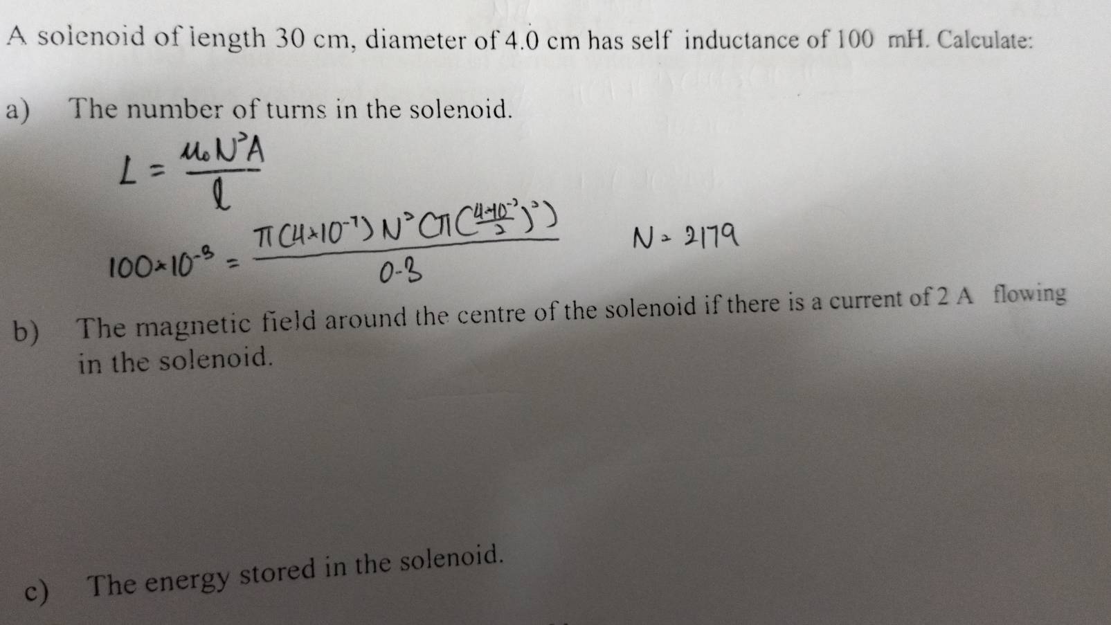 A solenoid of length 30 cm, diameter of 4.0 cm has self inductance of 100 mH. Calculate: 
a) The number of turns in the solenoid. 
b) The magnetic field around the centre of the solenoid if there is a current of 2 A flowing 
in the solenoid. 
c) The energy stored in the solenoid.