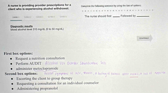 A nurse is providing provider prescriptions for a Complese the following semtence by using the lists of options. 
client who is experiencing alcohol withdrawal. 
i ! 19617 n e The nurse should first _Followed by_ 
Diagnostic results 
blood alcohol level 310 mg/dL (0 to 50 mg/dL) 
CONTINUE 
First box options: 
Request a nutrition consultation 
Perform AUDIT 
administer metoclopramide 
Second box options: 
Escorting the client to group therapy 
Requesting a consultation for an individual counselor 
Administering propranolol