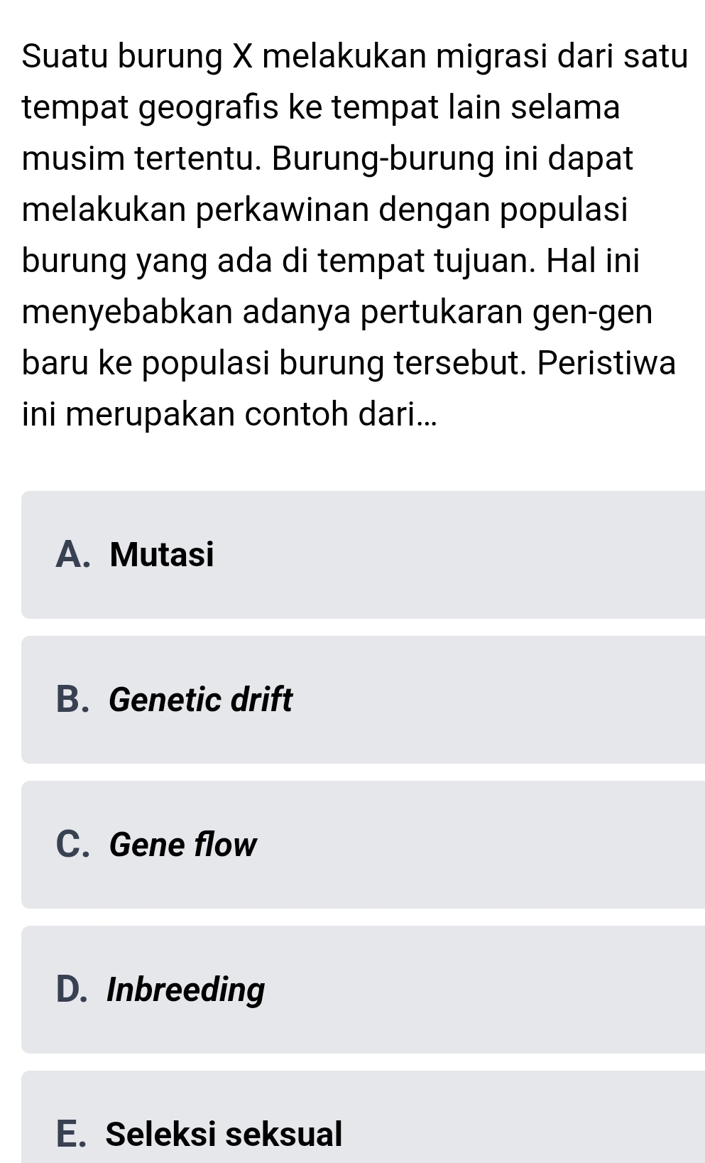 Suatu burung X melakukan migrasi dari satu
tempat geografis ke tempat lain selama
musim tertentu. Burung-burung ini dapat
melakukan perkawinan dengan populasi
burung yang ada di tempat tujuan. Hal ini
menyebabkan adanya pertukaran gen-gen
baru ke populasi burung tersebut. Peristiwa
ini merupakan contoh dari...
A. Mutasi
B. Genetic drift
C. Gene flow
D. Inbreeding
E. Seleksi seksual