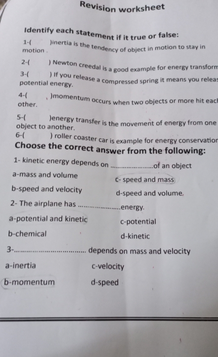 Revision worksheet
Identify each statement if it true or false:
1-( )inertia is the tendency of object in motion to stay in
motion .
2-( ) Newton creedal is a good example for energy transform
3-( ) If you release a compressed spring it means you releas
potential energy.
4-( )momentum occurs when two objects or more hit eacl
other.
5-( )energy transfer is the movement of energy from one
object to another.
6-( ) roller coaster car is example for energy conservatior
Choose the correct answer from the following:
1- kinetic energy depends on _of an object
a-mass and volume c- speed and mass
b-speed and velocity d-speed and volume,
2- The airplane has _energy.
a-potential and kinetic c-potential
b-chemical d-kinetic
3-_ depends on mass and velocity
a-inertia c-velocity
b-momentum d-speed