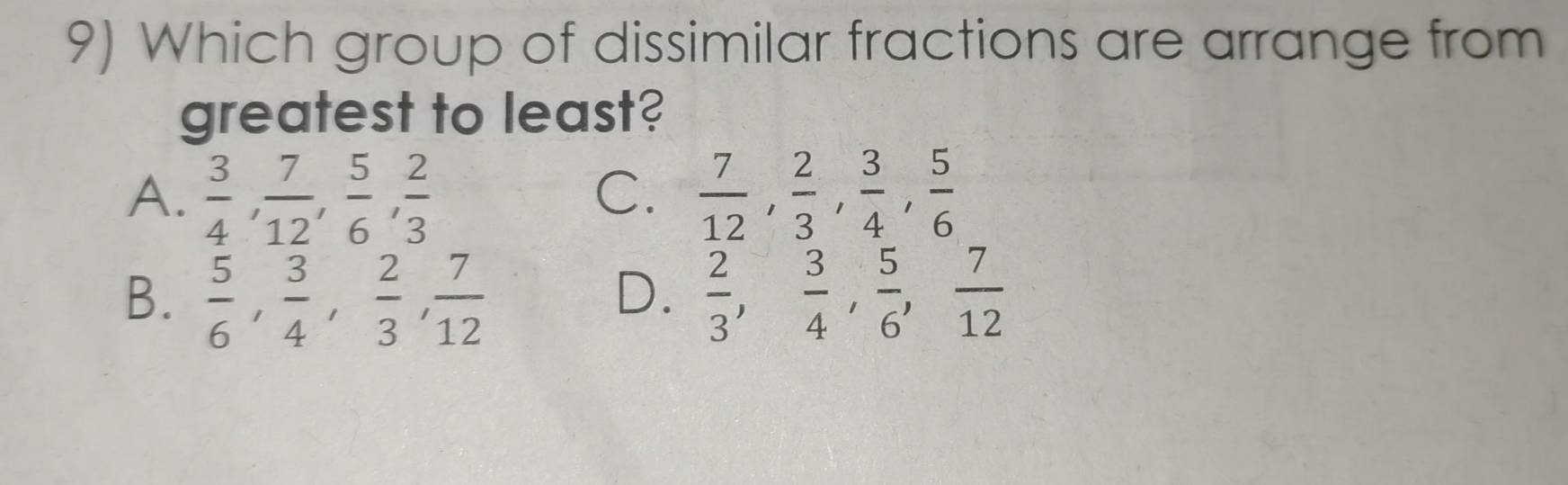 Which group of dissimilar fractions are arrange from
greatest to least?
A.  3/4 ,  7/12 ,  5/6 ,  2/3   7/12 ,  2/3 ,  3/4 ,  5/6 
C.
B.  5/6 ,  3/4 ,  2/3 ,  7/12   2/3 ,  3/4 ,  5/6 ,  7/12 
D.