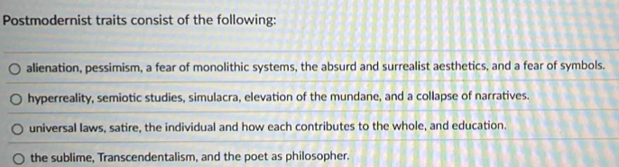 Postmodernist traits consist of the following:
alienation, pessimism, a fear of monolithic systems, the absurd and surrealist aesthetics, and a fear of symbols.
hyperreality, semiotic studies, simulacra, elevation of the mundane, and a collapse of narratives.
universal laws, satire, the individual and how each contributes to the whole, and education.
the sublime, Transcendentalism, and the poet as philosopher.