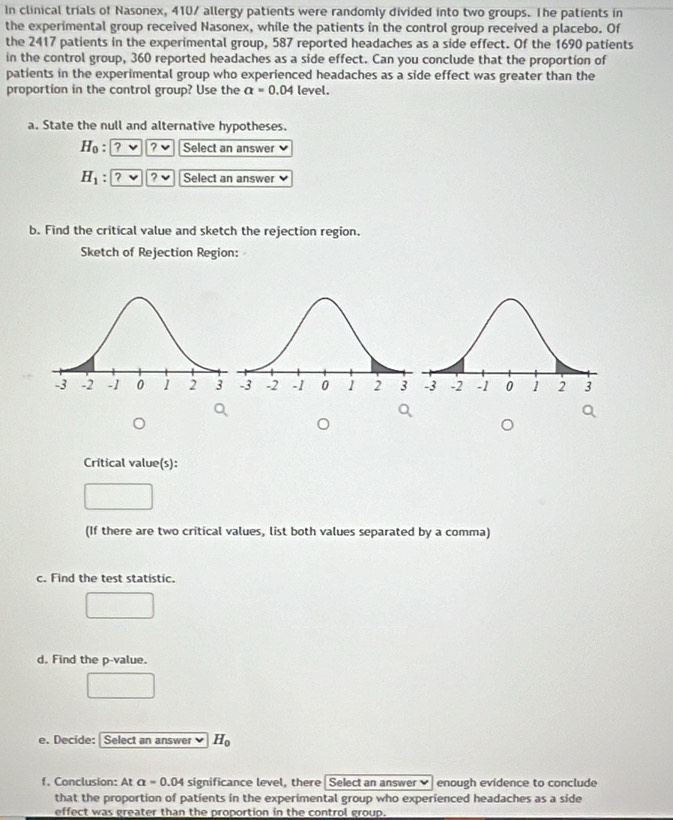 In clinical trials of Nasonex, 410 / allergy patients were randomly divided into two groups. The patients in 
the experimental group received Nasonex, while the patients in the control group received a placebo. Of 
the 2417 patients in the experimental group, 587 reported headaches as a side effect. Of the 1690 patients 
in the control group, 360 reported headaches as a side effect. Can you conclude that the proportion of 
patients in the experimental group who experienced headaches as a side effect was greater than the 
proportion in the control group? Use the alpha =0.04 level. 
a. State the null and alternative hypotheses.
H_0 : ? ? Select an answer
H_1 : ? ? Select an answer 
b. Find the critical value and sketch the rejection region. 
Sketch of Rejection Region: 
Crítical value(s): 
(If there are two critical values, list both values separated by a comma) 
c. Find the test statistic. 
d. Find the p -value. 
e. Decide: Select an answer H_0
f. Conclusion: At a=0.04 significance level, there Select an answer enough evidence to conclude 
that the proportion of patients in the experimental group who experienced headaches as a side 
effect was greater than the proportion in the control group.