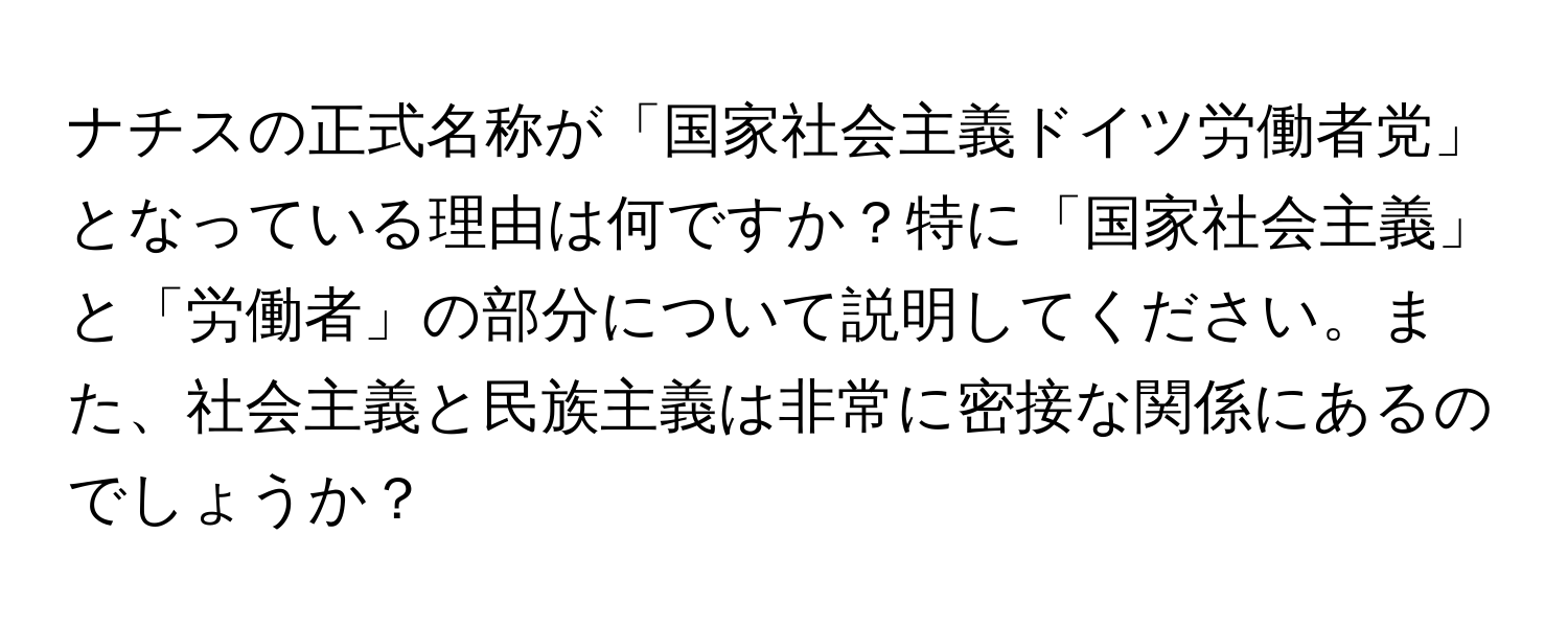 ナチスの正式名称が「国家社会主義ドイツ労働者党」となっている理由は何ですか？特に「国家社会主義」と「労働者」の部分について説明してください。また、社会主義と民族主義は非常に密接な関係にあるのでしょうか？