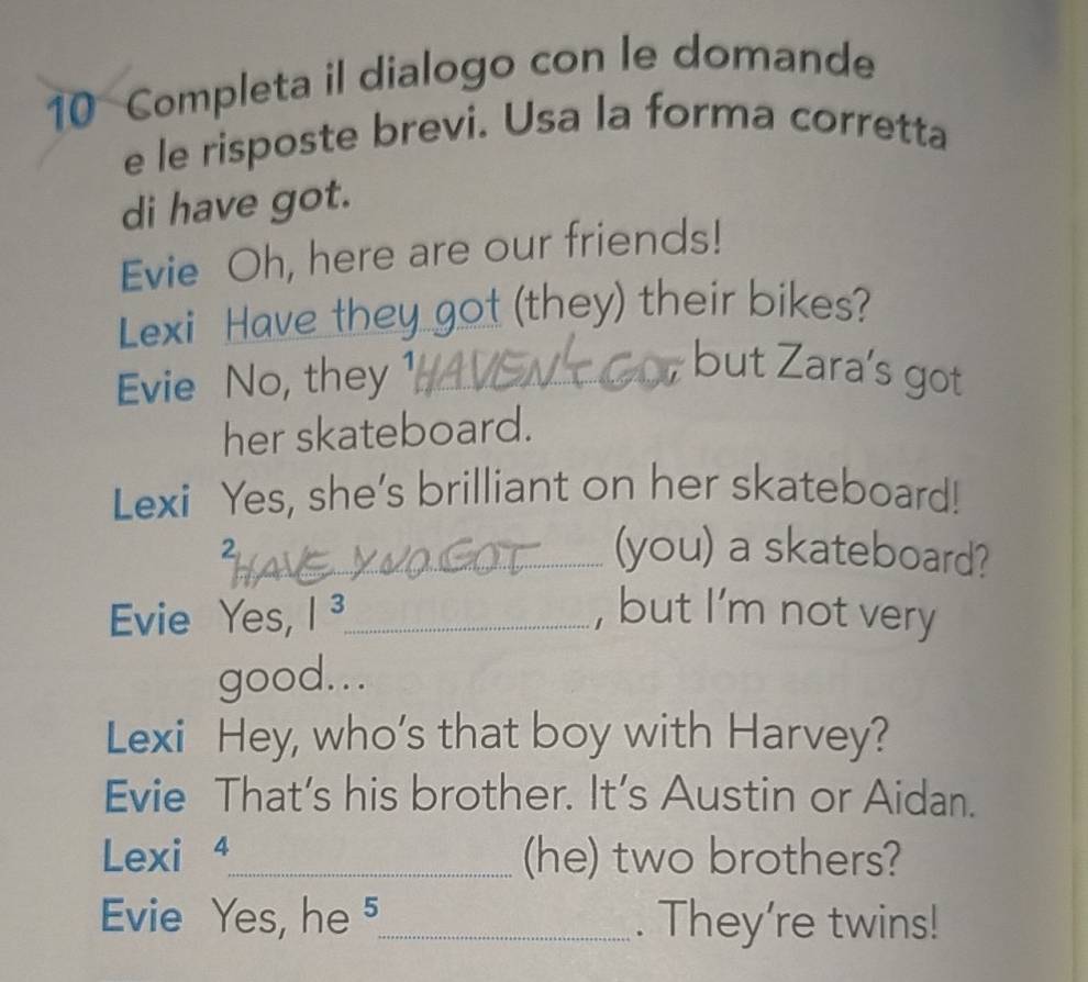 Completa il dialogo con le domande 
e le risposte brevi. Usa la forma corretta 
di have got. 
Evie Oh, here are our friends! 
Lexi Have they got (they) their bikes? 
Evie No, they 1_ 
but Zara’s got 
her skateboard. 
Lexi Yes, she’s brilliant on her skateboard! 
2 
_(you) a skateboard? 
Evie Yes, |^3 _ , but I'm not very 
good... 
Lexi Hey, who's that boy with Harvey? 
Evie That’s his brother. It’s Austin or Aidan. 
Lexi 4_ (he) two brothers? 
Evie Yes, he ⁵_ . They're twins!