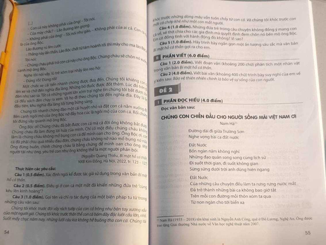 [.]
mắt cả chớp khê như một cơn mắt người,
- Con cá này không phải của ông! - Tôi nói,
khóc trước những dòng máu vẫn tuôn chảy từ con cá. Và chúng tôi khóc trước con
- Của mày chắc? - Lão Bương lên giọng
Câu 4 (1.0 điểm). Những đứa trẻ trong câu chuyện không đồng ý mang con
- Không phái của ông! - Tôi nói như gào, - Không phải của ai cả. Con cá n và về, xẻ thịt chỉa cho các gia đình mà quyết định đem chôn nó bên mộ ông Bộc
Em có đồng tình với hành động đó không? Vì sao?
là của ông Bộc.
Câu 5 (1,0 điểm). Hãy trình bày ngắn gọn một ấn tượng sâu sắc mà văn bản
Lão Bương rú lên cười:
- Thắng này lần thần. Lão Bộc chết từ tám hoánh rối thì mày cho ma lão Bộc Bí mật hồ cả thần gợi ra cho em.
Tôi nói:  PHÁN VIẾT (6.0 điểm)
- Chúng châu phải trả con cá này cho ông Bộc, Chúng cháu sẽ chôn nó xuốn
Câu 1 (2.0 điểm), Viết đoạn văn (khoảng 200 chứ) phân tích một nhân vật
cạnh mộ ông Bộc.
Nghe tôi nói vậy, lũ trẻ xóm trại nhảy lên reo hò:
trong văn bản Bí mật hồ có thần.
Câu 2 (4.0 điểm). Viết bài văn (khoảng 400 chữ) trình bày suy nghĩ của em về
- Đùng rói! Đùng rối!
Một chiếc xe cải tiền nhanh chóng được đưa đến. Chúng tôi khiêng cong
ý kiên sau: Bảo vệ thiên nhiên chính là bảo vệ sự sống của con người.
lên xe và chở đến nghĩa đĩa làng. Những bó đuốc được đốt thêm. Lúc đó trên đi
đến như sao sa. Tất cả những người lớn xóm trại nghe tin chúng tôi bất được có Đề 2
cá đều xách đèn chay ra xem. Và họ đi theo chúng tôi đến nghĩa địa. Đây là là  PHÁN ĐỌC HIẾU (4.0 điểm)
đầu tiên, khu nghĩa địa làng tối tưng bừng sáng.
Chúng tôi nhanh chóng đào một cái huyệt nhỏ và đặt con cá nằm xuống đo Đọc văn bản sau:
Bên canh ngôi mộ của ông Bộc nở đấy hoa cúc là ngôi mộ của con cá. Rồi chúng ChúNG CON CHIÊN đẤU CHO NGười sốNG Mãi việt nam ơi
đôi đứng vây quanh mộ ống Bộc. Nam Hà'''
Ông Bộc ơi! Chủng cháu đã bắt được con cá mà cả đời ông không bất được
Chúng cháu đã làm đúng lời hứa của mình. Chỉ có một điều chúng cháu không Đường dài đi giữa Trường Sơn
làm là chúng cháu không mổ bụng con cá để minh oan cho ông. Ông Bộc ơi, con Nghe vọng bài ca đất nước
cá đã phải chiu quá nhiều đau đớn, chúng cháu không nỡ nào mổ bụng nó nữa
Ông đừng buồn, chính chúng châu là bằng chứng để minh oan cho ông. Một Đất Nước
người tài như ông, yêu trẻ con như ông không thể là một người phản bội. Bốn ngàn năm không nghỉ
(Nguyễn Quang Thiều, Bí mật hồ cá thần Những đạo quân song song cùng lịch sử
NXB Kim Đồng, Hà Nội, 2022, tr. 123 -127 Đi suốt thời gian, đi suốt không gian
Thực hiện các yêu cấu: Sừng sững dưới trời anh dũng hiên ngang
Câu 1 (0.5 điểm). Xác định ngôi kể được tác giả sử dụng trong văn bản Bí một
hồ cả thần. Đất Nước
Câu 2 (0.5 điểm), Điều gì ở con cá một mắt đã khiến những đứa trẻ ''cùng Của những câu chuyện đều làm ta rưng rưng nước mắt
kêu lên kinh hoàng"? Đã trở thành những bài ca không bao giờ tắt
Câu 3 (1.0 điểm). Gọi tên và chỉ ra tác dụng của một biện pháp tu từ trong Trên mỗi con đường mỗi thôn xóm ta qua
những câu văn sau: Từ non ngàn cho tới biển xa
Chúng tôi khóc trước đôi vây rách tướp của con cả trông như bàn tay xương xấu
của một người già. Chúng tối khóc trước thân thể con cả bám đày đặc lưỡi câu lớn, nhỏ.
Suốt mấy chục năm nay, những lưới câu kia không hế buông tha con cá. Chúng tôi ' Nam Hà (1935 - 2018) tên khai sinh là Nguyễn Anh Công, quê ở Đô Lương, Nghệ An. Ông được
trao tặng Giải thưởng Nhà nước vê Văn học nghệ thuật năm 2007.
54
55