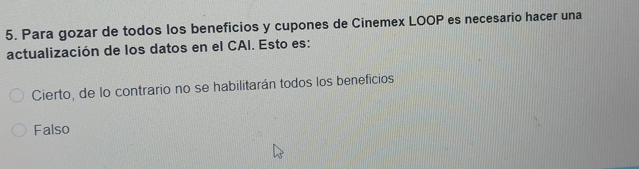 Para gozar de todos los beneficios y cupones de Cinemex LOOP es necesario hacer una
actualización de los datos en el CAI. Esto es:
Cierto, de lo contrario no se habilitarán todos los beneficios
Falso