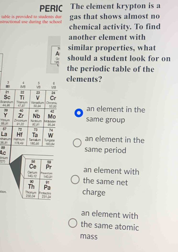 PERIC The element krypton is a 
table is provided to students dur gas that shows almost no 
structional use during the school 
chemical activity. To find 
another element with 
similar properties, what 
A 
Gc 
196. should a student look for on 
L the periodic table of the 
3 4 5 6 elements? 
Ⅲ8 IVB VB VB
21 22 23 24
Sc Ti V Cr 
Scandium Titanium Vanadium Chramiu
44,96 47.87 50.94 52.00 an element in the
39 40 41 42
Y Zr Nb Mo 
Yttrium Zirconium Nicbium Mclybden 
same group
88.91 91, 22 92, 91 95.94
57 72 73 74
La Hf Ta W an element in the 
nthanum Hafnium Tantailum Tungste
38.91 178,49 180.95 183,84
89 same period 
Ac 
tinium
227) 58 59
Ce Pr an element with 
Cerium Prasecrlym
140.12 140.91 the same net
90 91
Th Pa 
tion. Thorium Protactini
232.04 231.04
charge 
an element with 
the same atomic 
mass