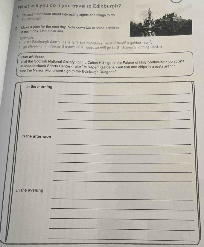 What will you do if you travel to Edinburgh? 
1. Collect information about interesting sights and things to do 
in Edinburgh. 
2. Make a plan for the next day. Note down two or three activities 
in each box. Use if-clauses. 
Example: 
visit Edinburgh Castle: If it isn't too expensive, we will boo k^1 a guided tour^2. 
go shopping on Princes Street: If it rains, we will go to St James Shopping Centre. 
Box of ideas: 
visit the Scottish National Gallery • climb Calton Hill » go to the Palace of Holyroodhouse » do sports 
at Meadowbank Sports Centre * relax³ in Regent Gardens » eat fish and chips in a restaurant « 
see the Nelson Monument • go to the Edinburgh Dungeon* 
In the morning 
_ 
_ 
_ 
_ 
_ 
In the afternoon 
_ 
_ 
_ 
_ 
_ 
In the evening 
_ 
_ 
_ 
_ 
_