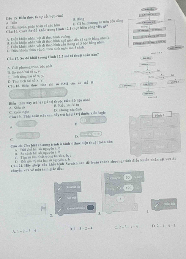 Biểu thức là sự kết hợp của?
A. Biển B. Hàng LA 10p  = 1
C. Dấu ngoặc, phép toán và các hàm D. Cả ba phương án trên đều đủng ho taa 
Câu 16. Cách Sơ đồ khối trong Hình 12.1 thực hiện công việc gi? Cứng
A. Điều khiến nhân vật đi theo hình vuông. Ee chepães 130 tudn
B. Điều khiên nhân vật đi theo hình ngũ giác đều (5 cạnh bằng nhau).
Chutg tới 72 đô
C. Diều khiển nhân vật đi theo hình cầu thang có 5 bậc bằng nhau. Vng Lê V t 1 cen vị
D. Điều khiên nhân vật đi theo hình ngôi sao 5 cánh.
Câu 17. Sơ đồ khối trong Hình 12.2 mô tả thuật toán nào?

A. Giải phương trình bậc nhất. Hàg B. 1 Bắt đầu
B. So sánh hai số x, y
C. Tinh tổng hai số x, y. Dond Bung tw
D. Tính tích hai số x, y. x < y
Câu 18. Biểu thức tính chỉ số BMI của cơ thể là
a c ta0 y a bd ho y x bàng r
Biểu thức này trả lại giá trị thuộc kiểu dữ liệu nào?
 A. Kiêu số B. Kiểu xâu kỉ tự
C. Kiểu logic D. Không xác định
Câu 19. Phép toán nào sau đây trả lại giá trị thuộc kiểu logic
Hình 4
B.
A.
D. y óun 
C.
Câu 20. Cho biết chương trình ở hình 4 thực hiện thuật toán nào:
A. Đổi chỗ hai số nguyên a, b
B. So sánh hai số nguyên a, b
C. Tìm số lớn nhất trong ba số a, b, c
D. Đổi giá trị của hai số nguyên a, b
Câu 21. Hãy ghép các khối lệnh Scratch sau để hoàn thành chương trình điều khiến nhân vật vừa di
chuyển vừa vẽ một tam giác đều:
dì chuyen 60 bước
Xóa tấi câ xoay D 120 do
dất bút
1
chan bùt màu nhắc bùi
1.
2.
3,
4.
A. 1-2-3-4 B. 1-3-2-4 C. 2-3-1-4 D. 2-1-4-3