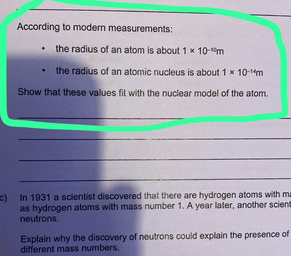 According to modern measurements: 
the radius of an atom is about 1* 10^(-10)m
the radius of an atomic nucleus is about 1* 10^(-14)m
Show that these values fit with the nuclear model of the atom. 
_ 
_ 
_ 
c) In 1931 a scientist discovered that there are hydrogen atoms with ma 
as hydrogen atoms with mass number 1. A year later, another scient 
neutrons. 
Explain why the discovery of neutrons could explain the presence of 
different mass numbers.