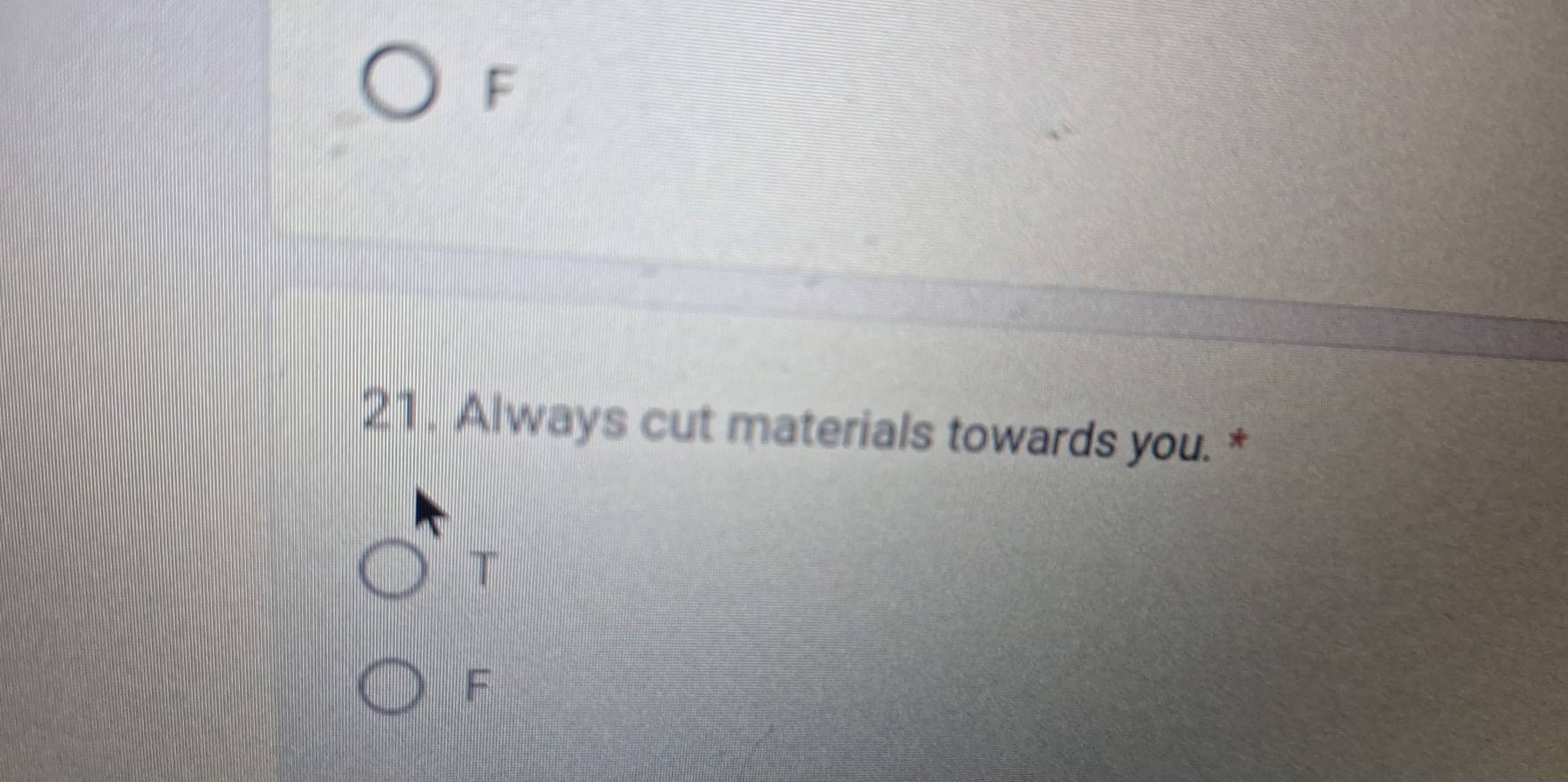 F
21. Always cut materials towards you. *
T
F