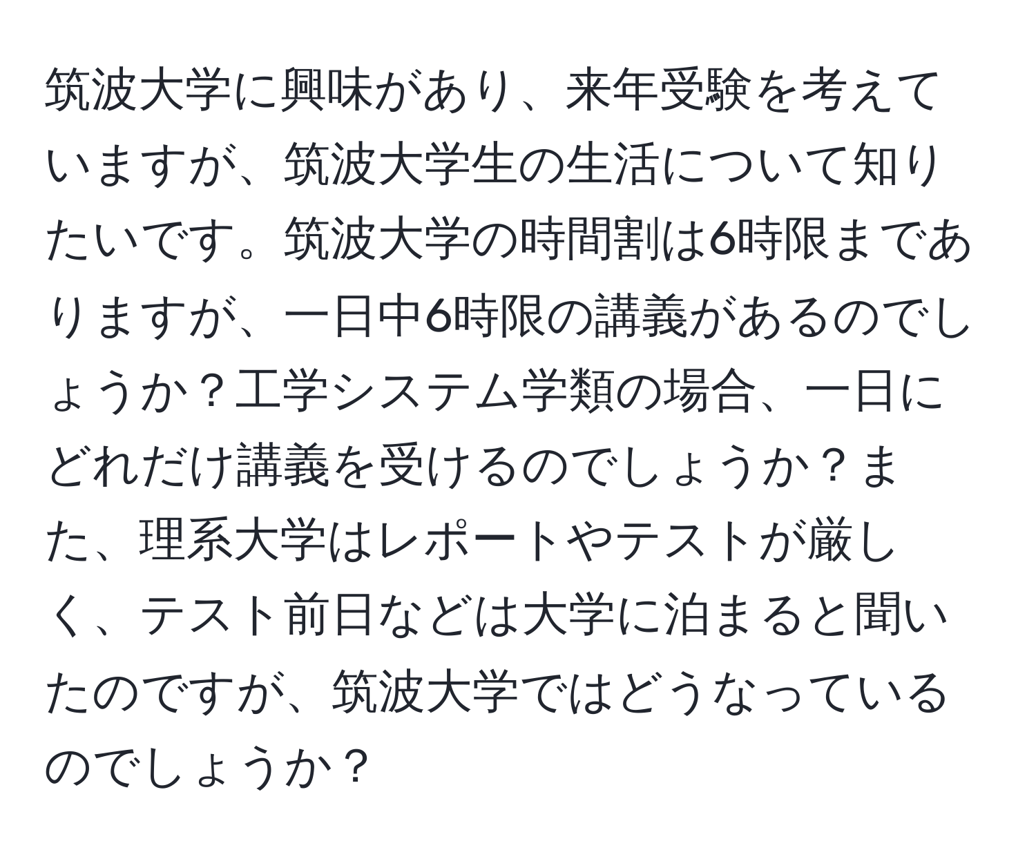 筑波大学に興味があり、来年受験を考えていますが、筑波大学生の生活について知りたいです。筑波大学の時間割は6時限までありますが、一日中6時限の講義があるのでしょうか？工学システム学類の場合、一日にどれだけ講義を受けるのでしょうか？また、理系大学はレポートやテストが厳しく、テスト前日などは大学に泊まると聞いたのですが、筑波大学ではどうなっているのでしょうか？