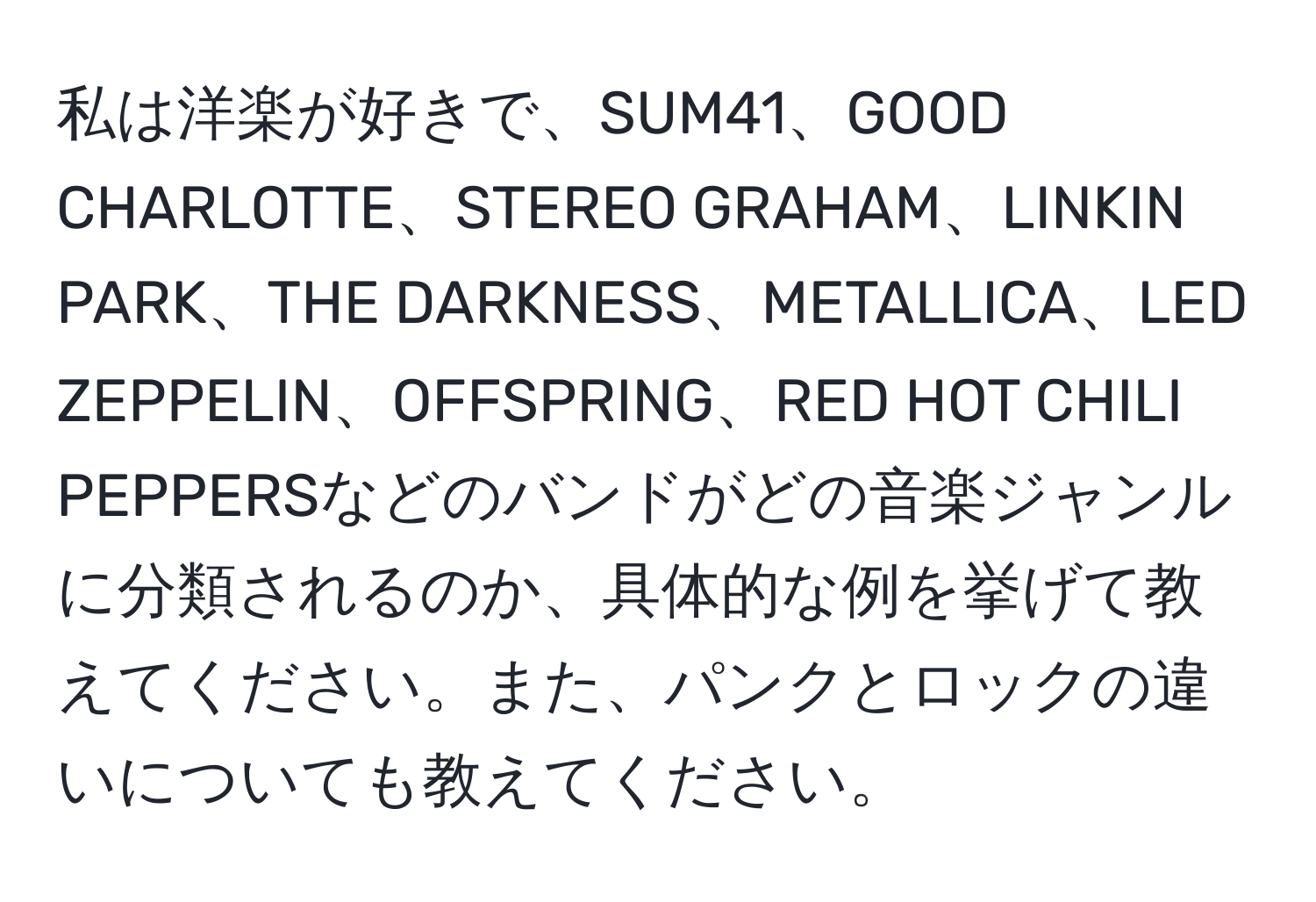 私は洋楽が好きで、SUM41、GOOD CHARLOTTE、STEREO GRAHAM、LINKIN PARK、THE DARKNESS、METALLICA、LED ZEPPELIN、OFFSPRING、RED HOT CHILI PEPPERSなどのバンドがどの音楽ジャンルに分類されるのか、具体的な例を挙げて教えてください。また、パンクとロックの違いについても教えてください。