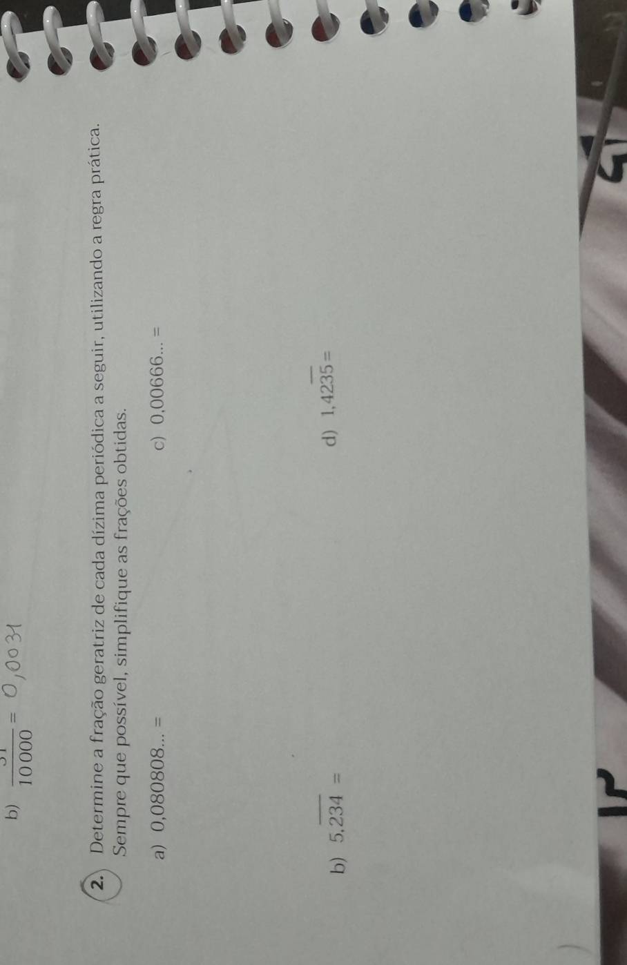  31/10000 =
2. Determine a fração geratriz de cada dízima periódica a seguir, utilizando a regra prática. 
Sempre que possível, simplifique as frações obtidas. 
a) 0,080808...= c) 0,00666...=
b) 5.overline 234=
d) 1,42overline 35=