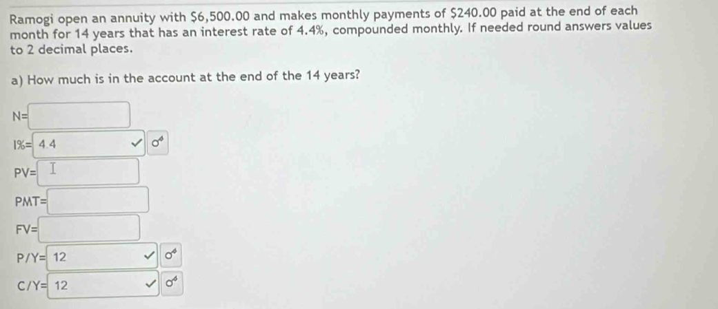 Ramogi open an annuity with $6,500.00 and makes monthly payments of $240.00 paid at the end of each 
month for 14 years that has an interest rate of 4.4%, compounded monthly. If needed round answers values 
to 2 decimal places. 
a) How much is in the account at the end of the 14 years?
N=□
1% =4.4surd 0^4
PV=□
PMT=□
FV=□
P/Y=12 x_X,_X) - sigma^4
C /Y=12 □ surd sigma^6