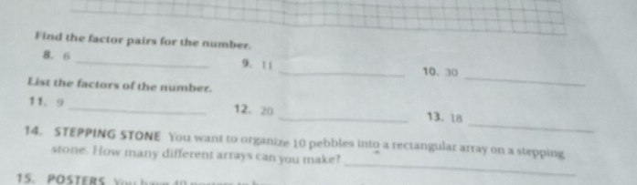 Find the factor pairs for the number. 
8. 6 _9. 11 _10. 30
List the factors of the number. 
_ 
_ 
11. 9 _12. 20 _13. 18
_ 
14. STEPPING STONE You want to organize 10 pebbles into a rectangular array on a stepping 
stone. How many different arrays can you make? 
15 . O S TER S