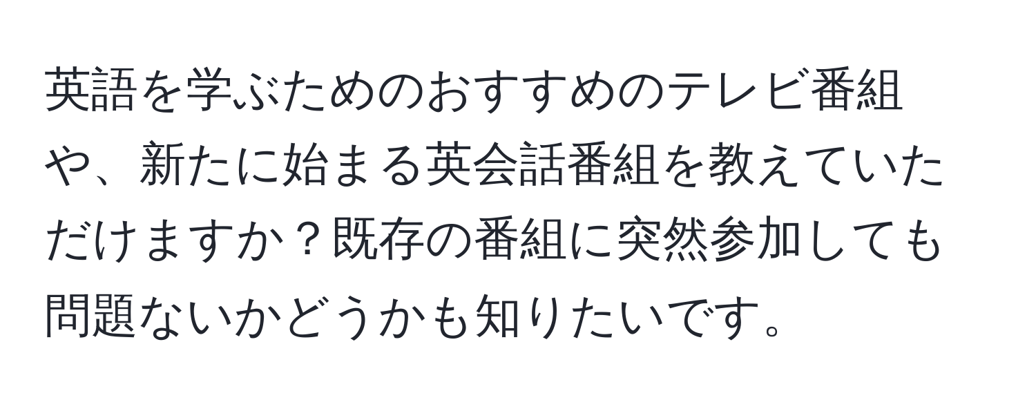 英語を学ぶためのおすすめのテレビ番組や、新たに始まる英会話番組を教えていただけますか？既存の番組に突然参加しても問題ないかどうかも知りたいです。