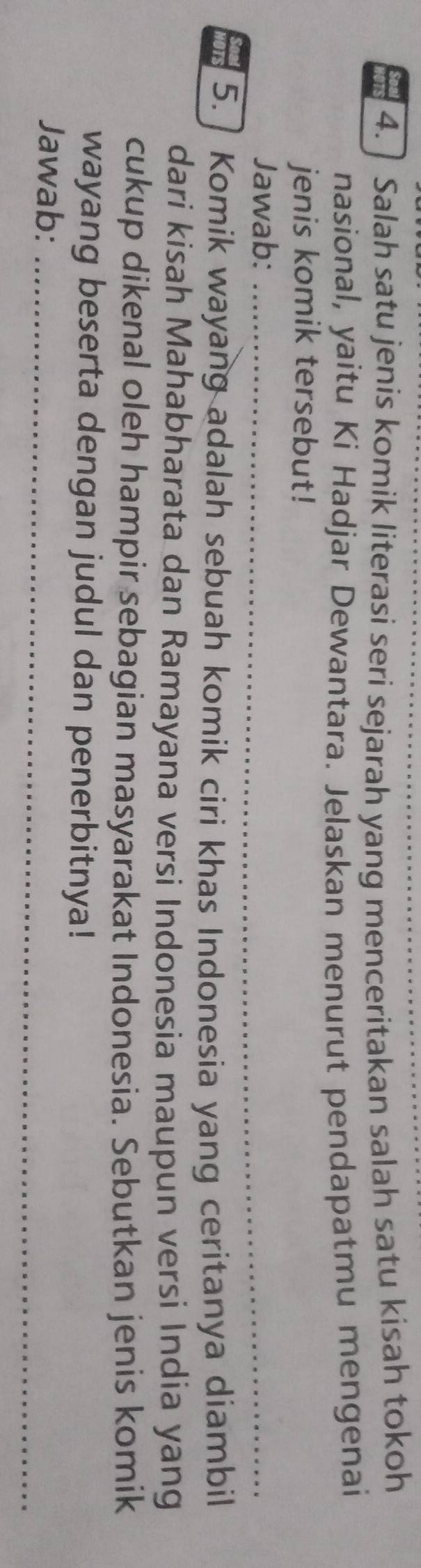 ] Salah satu jenis komik literasi seri sejarah yang menceritakan salah satu kisah tokoh 
nasional, yaitu Ki Hadjar Dewantara. Jelaskan menurut pendapatmu mengenai 
jenis komik tersebut! 
Jawab:_ 
_ 
5. Komik wayang adalah sebuah komik ciri khas Indonesia yang ceritanya diambil 
dari kisah Mahabharata dan Ramayana versi Indonesia maupun versi India yang 
cukup dikenal oleh hampir sebagian masyarakat Indonesia. Sebutkan jenis komik 
wayang beserta dengan judul dan penerbitnya! 
Jawab:_