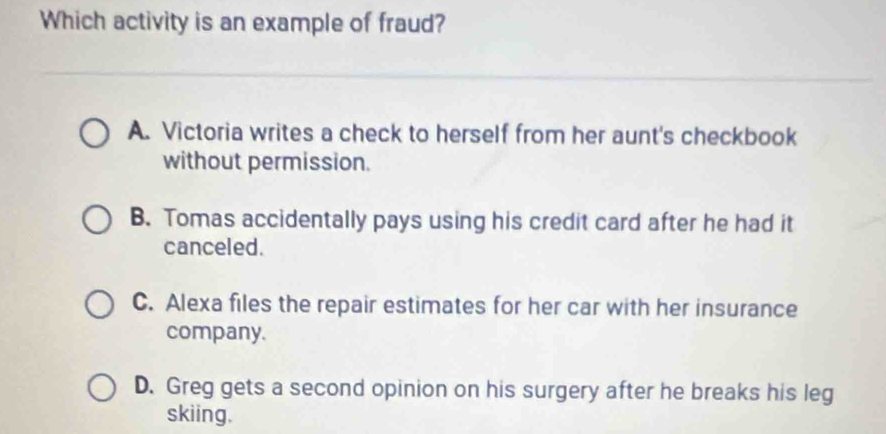 Which activity is an example of fraud?
A. Victoria writes a check to herself from her aunt's checkbook
without permission.
B. Tomas accidentally pays using his credit card after he had it
canceled.
C. Alexa files the repair estimates for her car with her insurance
company.
D. Greg gets a second opinion on his surgery after he breaks his leg
skiing.