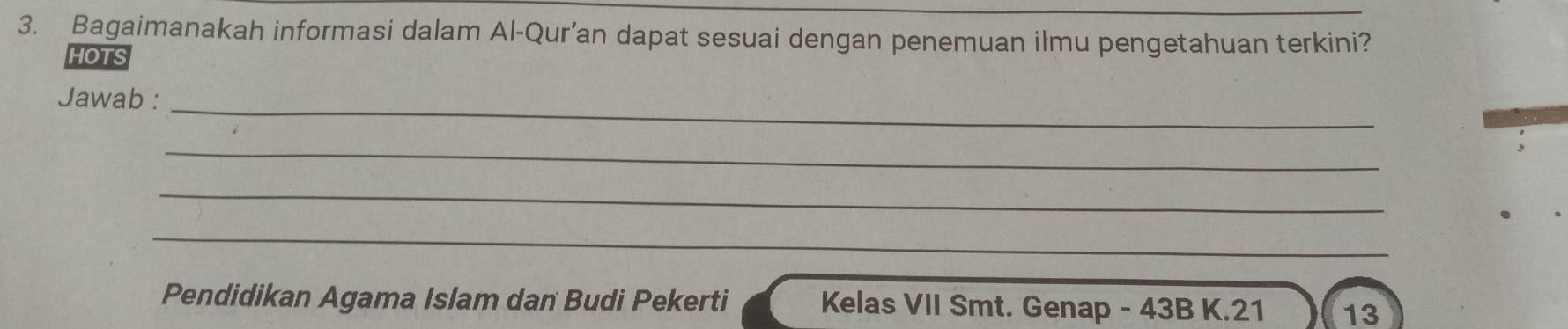 Bagaimanakah informasi dalam Al-Qur’an dapat sesuai dengan penemuan ilmu pengetahuan terkini? 
HOTS 
Jawab :_ 
_ 
_ 
_ 
Pendidikan Agama Islam dan Budi Pekerti Kelas VII Smt. Genap - 43B K. 21 13