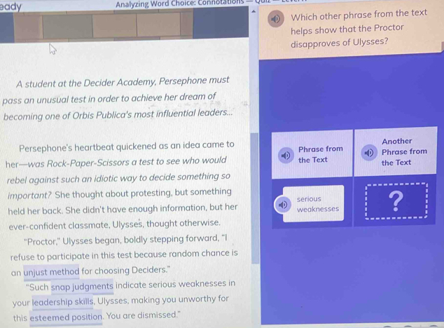 eady Analyzing Word Choice: Connotations — 
Which other phrase from the text 
helps show that the Proctor 
disapproves of Ulysses? 
A student at the Decider Academy, Persephone must 
pass an unusual test in order to achieve her dream of 
becoming one of Orbis Publica's most influential leaders... 
Persephone's heartbeat quickened as an idea came to Phrase from Another 
her—was Rock-Paper-Scissors a test to see who would the Text the Text Phrase from 
rebel against such an idiotic way to decide something so 
important? She thought about protesting, but something 
held her back. She didn't have enough information, but her weaknesses serious ? 
ever-confident classmate, Ulysses, thought otherwise. 
"Proctor," Ulysses began, boldly stepping forward, “I 
refuse to participate in this test because random chance is 
an unjust method for choosing Deciders." 
"Such snap judgments indicate serious weaknesses in 
your leadership skills, Ulysses, making you unworthy for 
this esteemed position. You are dismissed."