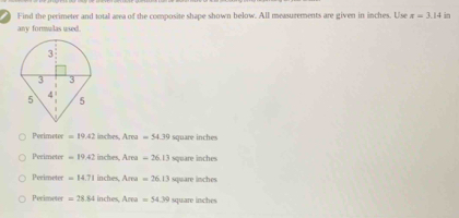 Find the pecimeter and total area of the composite shape shown below. All measurements are given in inches. Use π =3.14 in
any formulas used.
Perimeter =19.42 inches Area=54.39 square inches
Perimeter =19.42 inches, Area=26.13 square inches
Perimeter =14.71 inches Area=26.13 square inches
Perimeter =28.84 inches, Area=54.39 square inches