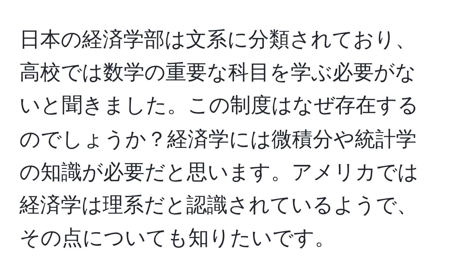 日本の経済学部は文系に分類されており、高校では数学の重要な科目を学ぶ必要がないと聞きました。この制度はなぜ存在するのでしょうか？経済学には微積分や統計学の知識が必要だと思います。アメリカでは経済学は理系だと認識されているようで、その点についても知りたいです。