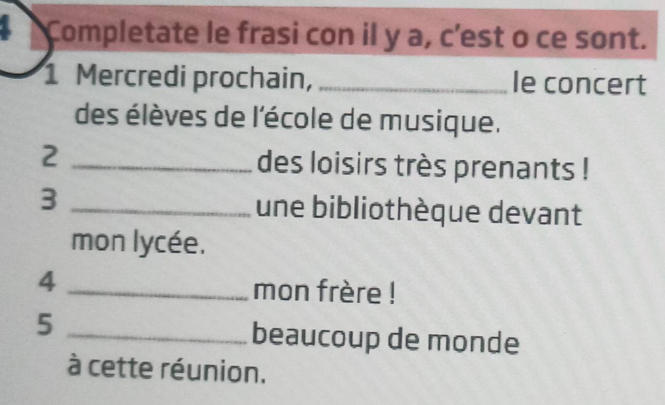 Completate le frasi con il y a, c’est o ce sont. 
1 Mercredi prochain, _le concert 
des élèves de l'école de musique. 
2 _des loisirs très prenants ! 
_3 
une bibliothèque devant 
mon lycée. 
_4 
mon frère ! 
_5 
beaucoup de monde 
à cette réunion.