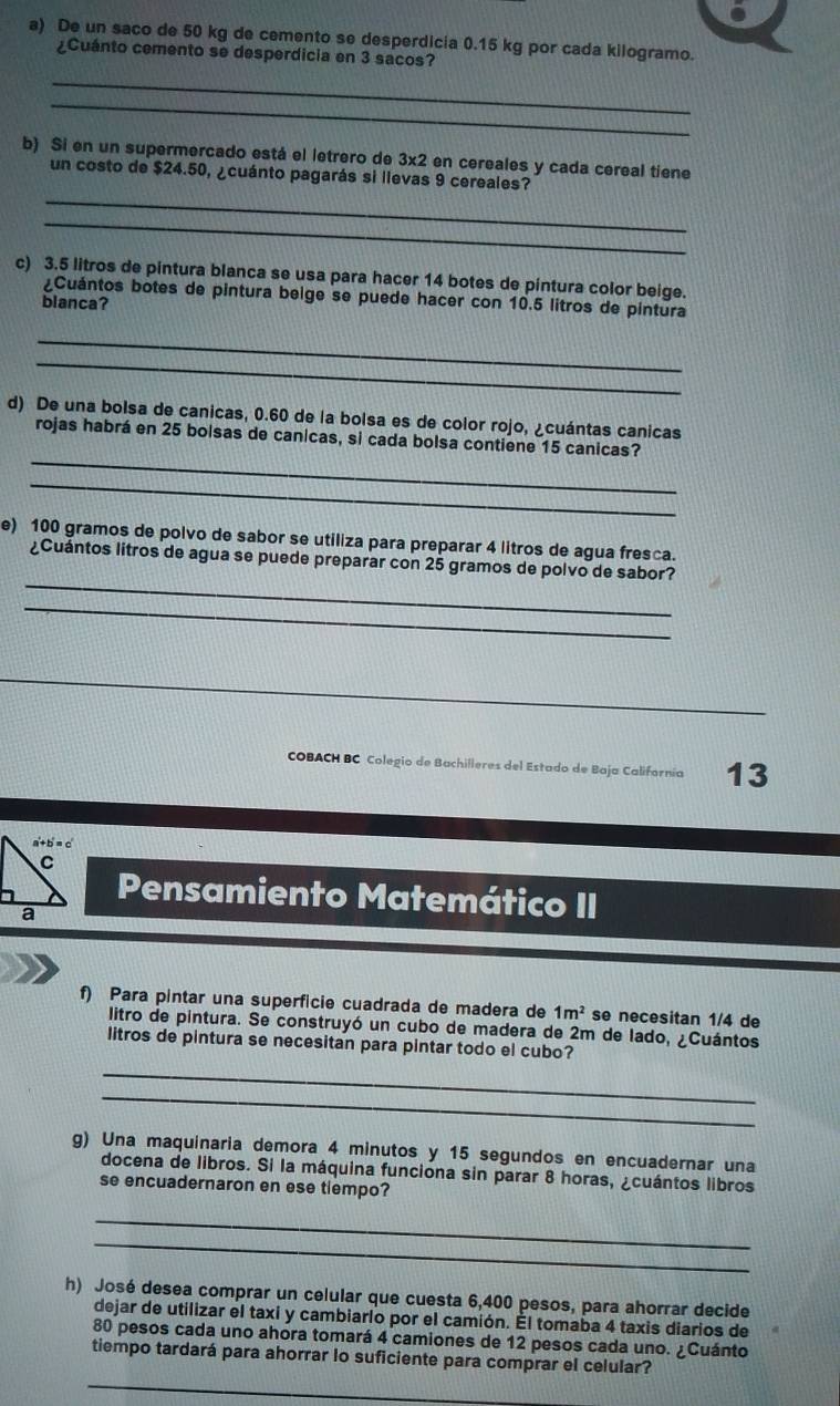 De un saco de 50 kg de cemento se desperdicia 0.15 kg por cada kilogramo.
¿Cuánto cemento se desperdicia en 3 sacos?
_
_
b) Si en un supermercado está el letrero de 3* 2 en cereales y cada cereal tiene
_
un costo de $24.50, ¿cuánto pagarás si llevas 9 cereales?
_
c) 3.5 litros de pintura blanca se usa para hacer 14 botes de pintura color beige.
¿Cuántos botes de pintura beige se puede hacer con 10.5 litros de pintura
blanca?
_
_
d) De una bolsa de canicas, 0.60 de la bolsa es de color rojo, ¿cuántas canicas
_
rojas habrá en 25 boisas de canicas, si cada bolsa contiene 15 canicas?
_
e) 100 gramos de polvo de sabor se utiliza para preparar 4 litros de agua fresca.
_
¿Cuántos litros de agua se puede preparar con 25 gramos de polvo de sabor?
_
COBACH BC Colegio de Bachilleres del Estado de Baja Californía 13
Pensamiento Matemático II
f) Para pintar una superficie cuadrada de madera de 1m^2 se necesitan 1/4 de
litro de pintura. Se construyó un cubo de madera de 2m de lado, ¿Cuántos
litros de pintura se necesitan para pintar todo el cubo?
_
_
g) Una maquinaria demora 4 minutos y 15 segundos en encuadernar una
docena de libros. Si la máquina funciona sin parar 8 horas, ¿cuántos libros
se encuadernaron en ese tiempo?
_
_
h) José desea comprar un celular que cuesta 6,400 pesos, para ahorrar decide
dejar de utilizar el taxi y cambiarlo por el camión. Él tomaba 4 taxis diarios de
80 pesos cada uno ahora tomará 4 camiones de 12 pesos cada uno. ¿Cuánto
tiempo tardará para ahorrar lo suficiente para comprar el celular?
_