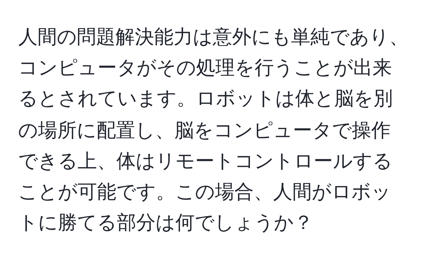 人間の問題解決能力は意外にも単純であり、コンピュータがその処理を行うことが出来るとされています。ロボットは体と脳を別の場所に配置し、脳をコンピュータで操作できる上、体はリモートコントロールすることが可能です。この場合、人間がロボットに勝てる部分は何でしょうか？