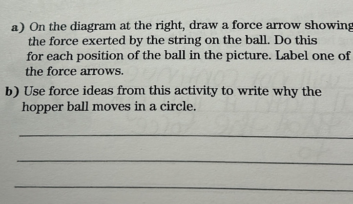 On the diagram at the right, draw a force arrow showing 
the force exerted by the string on the ball. Do this 
for each position of the ball in the picture. Label one of 
the force arrows. 
b) Use force ideas from this activity to write why the 
hopper ball moves in a circle. 
_ 
_ 
_