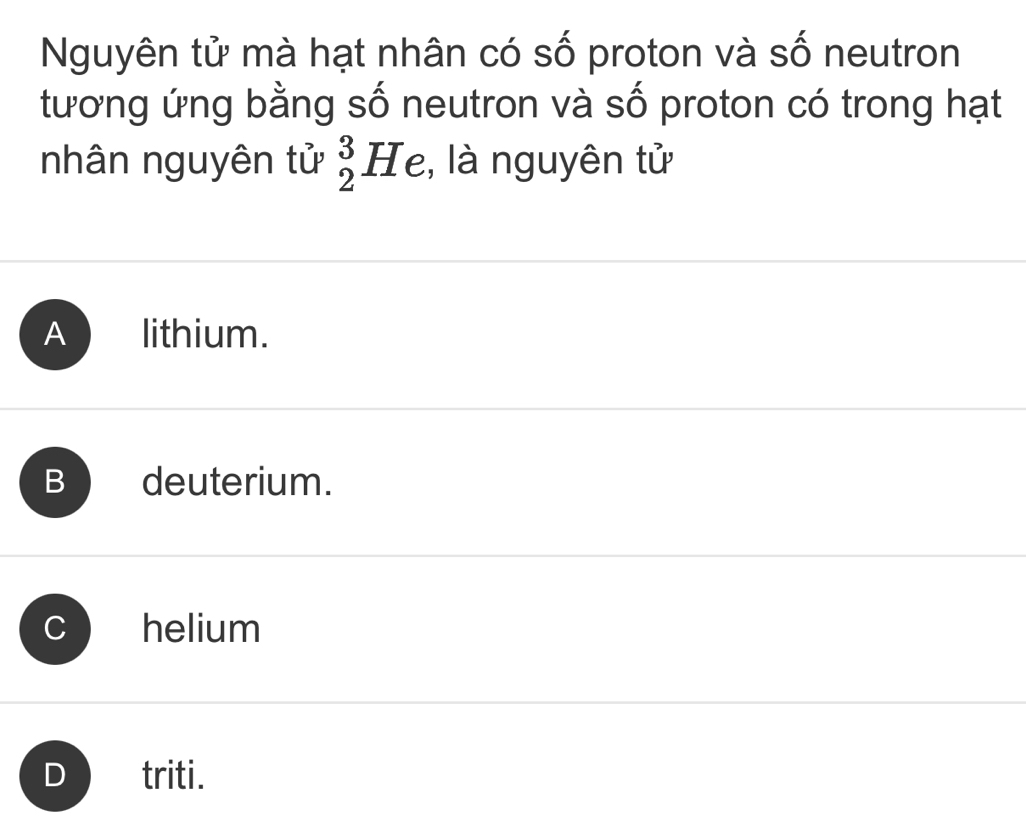 Nguyên tử mà hạt nhân có số proton và số neutron
tương ứng bằng số neutron và số proton có trong hạt
nhân nguyên tử _2^3H le, là nguyên tử
A lithium.
B deuterium.
helium
D triti.