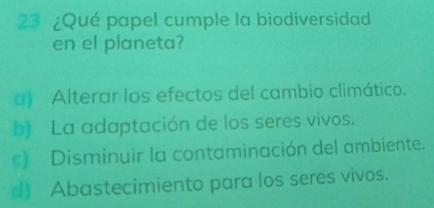 23 ¿Qué papel cumple la biodiversidad
en el planeta?
a) Alterar los efectos del cambio climático.
b) La adaptación de los seres vivos.
c Disminuir la contaminación del ambiente.
d) Abastecimiento para los seres vivos.