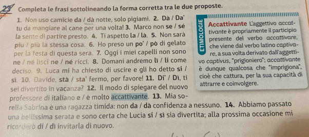 Completa le frasi sottolineando la forma corretta tra le due proposte. 
1. Non uso camicie da / dà notte, solo pigiami. 2. Dà / Da 
tu da mangiare al cane per una volta! 3. Marco non se / sé Accattivante Laggettivo accat- 
la sente di partire presto. 4. Ti aspetto la / là. 5. Non sarà 
piu / più la stessa cosa. 6. Ho preso un po' / pò di gelato a tivante è propriamente il participio 
presente del verbo accattivare, 
che viene dal verbo latino captiva- 
per la festa di questa sera. 7. Oggi i miei capelli non sono re, a sua volta derivato dall’aggetti- 
ne / né lisci ne / né ricci. 8. Domani andremo lì / li come vo captivus, 'prigioniero”; accattivante 
deciso. 9. Luca mi ha chiesto di uscire e gli ho detto si / è dunque qualcosa che '''imprigiona'', 
si. 10. Davide, stà / sta' fermo, per favore! 11. Di' / Di, ti cioè che cattura, per la sua capacità di 
sei divertito in vacanza? 12. Il modo di spiegare del nuovo attrarre e coinvolgere. 
professore di italiano e / è molto accattivante. 13. Mia so- 
rella Sabrina è una ragazza timida: non da / dà confidenza a nessuno. 14. Abbiamo passato 
una bellissima serata e sono certa che Lucia si / sì sia divertita; alla prossima occasione mi 
ricorderò di / dì invitarla di nuovo.