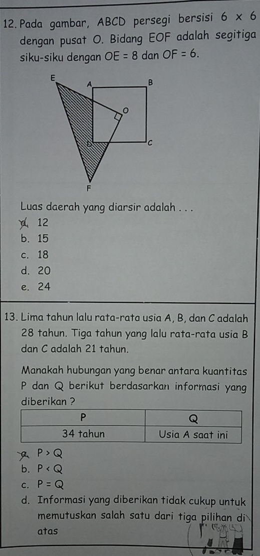 Pada gambar, ABCD persegi bersisi 6* 6
dengan pusat O. Bidang EOF adalah segitiga
siku-siku dengan OE=8 dan OF=6. 
Luas daerah yang diarsir adalah . . .
12
b. 15
c. 18
d. 20
e. 24
13. Lima tahun lalu rata-rata usia A, B, dan C adalah
28 tahun. Tiga tahun yang lalu rata-rata usia B
dan C adalah 21 tahun.
Manakah hubungan yang benar antara kuantitas
P dan Q berikut berdasarkan informasi yang
diberikan ?
P>Q
b. P
c. P=Q
d. Informasi yang diberikan tidak cukup untuk
memutuskan salah satu dari tiga pilihan di
atas