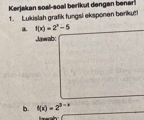 Kerjakan soal-soal berikut dengan benar! 
1. Lukislah grafik fungsi eksponen berikut! 
a. f(x)=2^x-5
Jawab: 
b. f(x)=2^(3-x)
lawah: