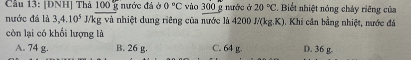 Cầu 13: [ĐNH] Thả 100 g nước đá ở 0°C vào 300 g nước ở 20°C. Biết nhiệt nóng chảy riêng của
nước đá là 3, 4.10^5 J/kg và nhiệt dung riêng của nước là 4200 J/(kg.K). Khi cân bằng nhiệt, nước đá
còn lại có khối lượng là
A. 74 g. B. 26 g. C. 64 g. D. 36 g.