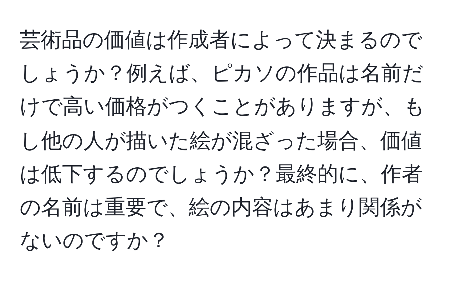 芸術品の価値は作成者によって決まるのでしょうか？例えば、ピカソの作品は名前だけで高い価格がつくことがありますが、もし他の人が描いた絵が混ざった場合、価値は低下するのでしょうか？最終的に、作者の名前は重要で、絵の内容はあまり関係がないのですか？