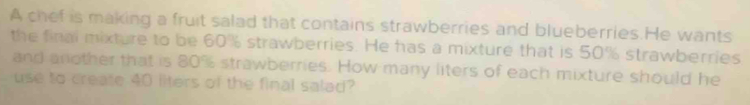 A chef is making a fruit salad that contains strawberries and blueberries.He wants 
the final mixture to be 60% strawberries. He has a mixture that is 50% strawberries 
and another that is 80% strawberries. How many liters of each mixture should he 
use to create 40 liters of the final salad?