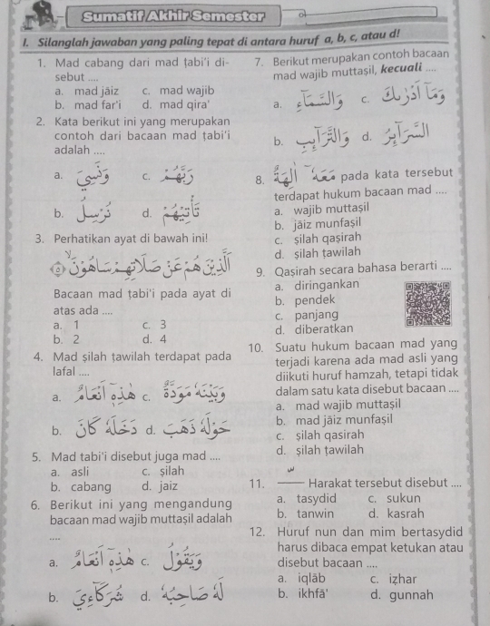 Sumatif Akhir Semester
I. Silanglah jawaban yang paling tepat di antara huruf a, b, c, atau d!
1. Mad cabang dari mad țabi'i di- 7. Berikut merupakan contoh bacaan
sebut ....
mad wajib muttaşil, kecuali ....
a. mad jāiz c. mad wajib
b. mad far'i d. mad qira' a. C.
2. Kata berikut ini yang merupakan
contoh dari bacaan mad ṭabi'i b. d.
adalah
a. C. 8.  pada kata tersebut
terdapat hukum bacaan mad ....
b. d. a. wajib muttaşil
3. Perhatikan ayat di bawah ini! c. şilah qaşirah b. jāiz munfașil
d. şilah țawilah
9. Qaşirah secara bahasa berarti ....
Bacaan mad ṭabi'i pada ayat di a. diringankan
atas ada .... b. pendek
a. 1 c. 3 c. panjang
b. 2 d. 4 d. diberatkan
4. Mad şilah tawilah terdapat pada 10. Suatu hukum bacaan mad yang
terjadi karena ada mad asli yang
lafal ....
diikuti huruf hamzah, tetapi tidak
a. C. dalam satu kata disebut bacaan ....
a. mad wajib muttaşil
b. mad jäiz munfaşil
b. d. c. şilah qasirah
5. Mad tabi'i disebut juga mad .... d. şilah țawilah
a. asli c. silah -
b. cabang d. jaiz 11. _ Harakat tersebut disebut ....
6. Berikut ini yang mengandung b. tanwin a. tasydid d. kasrah c. sukun
bacaan mad wajib muttaşil adalah
---- 12. Huruf nun dan mim bertasydid
harus dibaca empat ketukan atau
a. Lol ois c
disebut bacaan ....
a. iqlāb c. izhar
b. d. b. ikhfā' d. gunnah