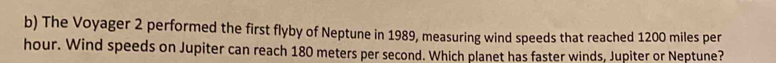 The Voyager 2 performed the first flyby of Neptune in 1989, measuring wind speeds that reached 1200 miles per
hour. Wind speeds on Jupiter can reach 180 meters per second. Which planet has faster winds, Jupiter or Neptune?