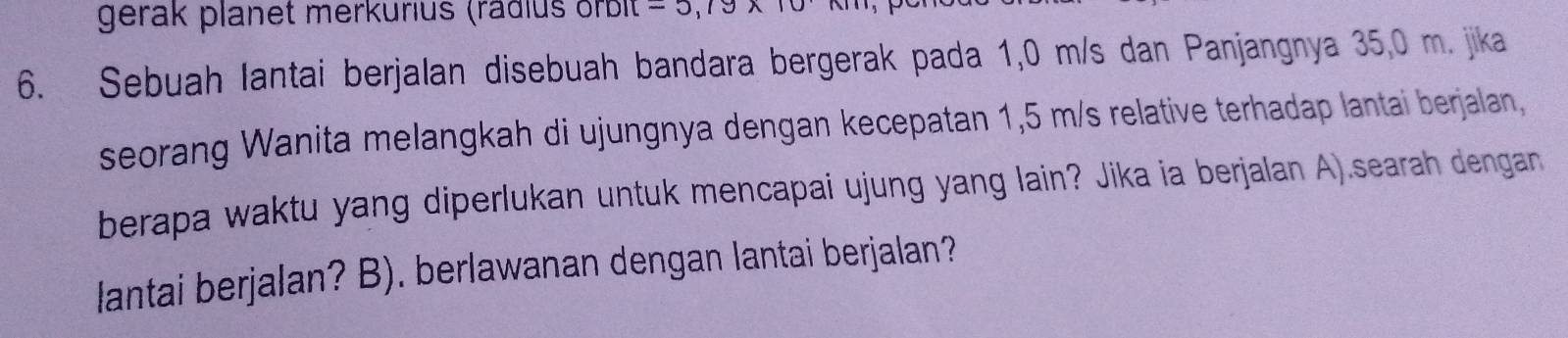 gerak planet merkurius (rädlus orbit -5.19wedge
6. Sebuah lantai berjalan disebuah bandara bergerak pada 1,0 m/s dan Panjangnya 35,0 m. jika 
seorang Wanita melangkah di ujungnya dengan kecepatan 1,5 m/s relative terhadap lantai berjalan, 
berapa waktu yang diperlukan untuk mencapai ujung yang lain? Jika ia berjalan A).searah dengan 
lantai berjalan? B). berlawanan dengan lantai berjalan?